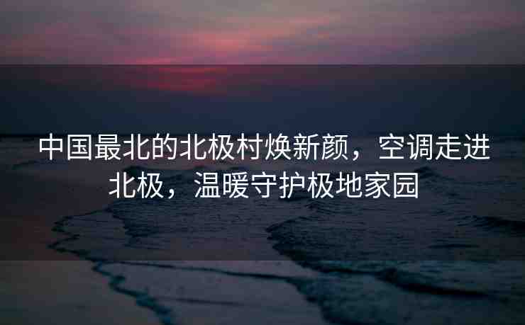 中國最北的北極村煥新顏，空調(diào)走進北極，溫暖守護極地家園