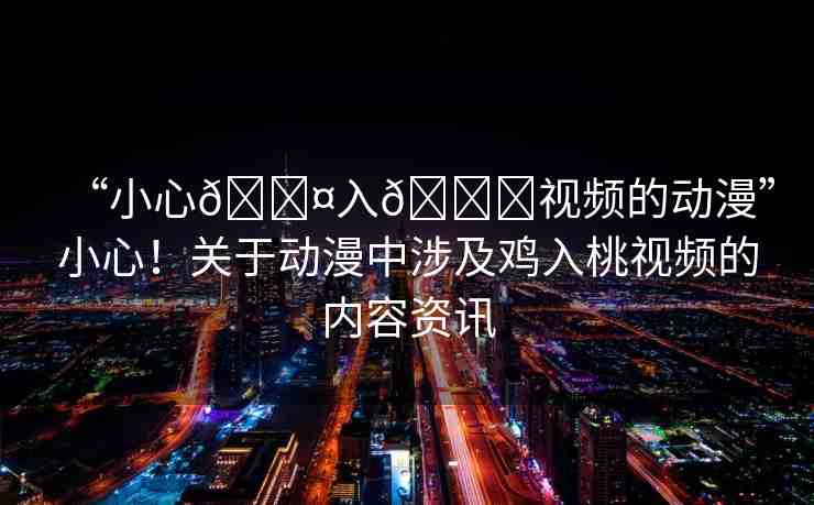 “小心??入??視頻的動(dòng)漫”小心！關(guān)于動(dòng)漫中涉及雞入桃視頻的內(nèi)容資訊