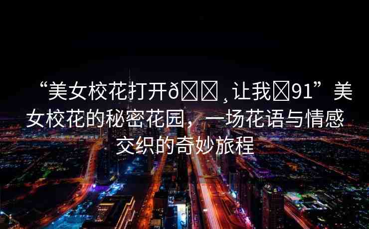 “美女?；ù蜷_??讓我?91”美女?；ǖ拿孛芑▓@，一場花語與情感交織的奇妙旅程