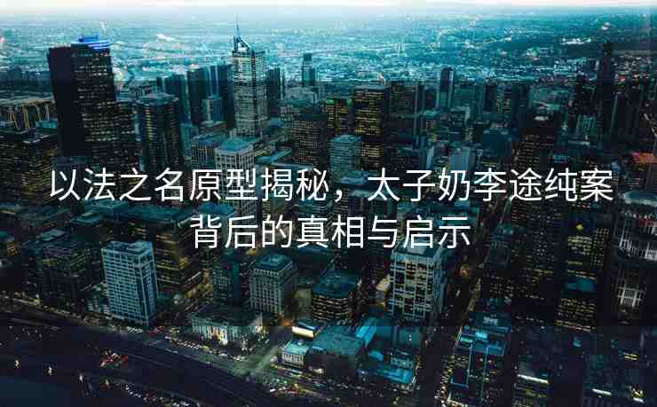 以法之名原型揭秘，太子奶李途純案背后的真相與啟示