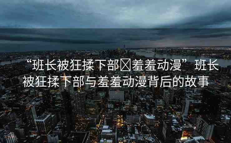 “班長被狂揉下部?羞羞動(dòng)漫”班長被狂揉下部與羞羞動(dòng)漫背后的故事