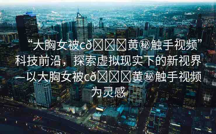 “大胸女被c??黃秘觸手視頻”科技前沿，探索虛擬現實下的新視界—以大胸女被c??黃秘觸手視頻為靈感