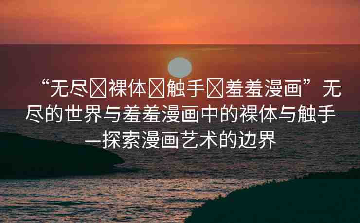 “無盡?裸體?觸手?羞羞漫畫”無盡的世界與羞羞漫畫中的裸體與觸手—探索漫畫藝術(shù)的邊界