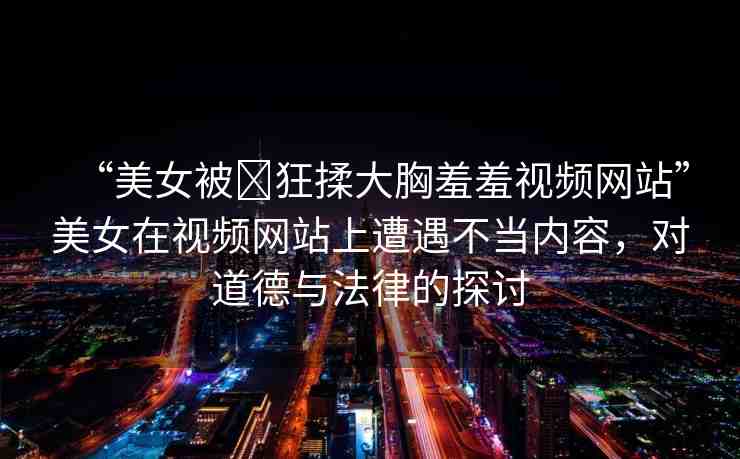 “美女被?狂揉大胸羞羞視頻網(wǎng)站”美女在視頻網(wǎng)站上遭遇不當(dāng)內(nèi)容，對道德與法律的探討