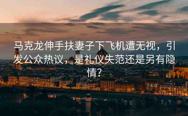 馬克龍伸手扶妻子下飛機(jī)遭無(wú)視，引發(fā)公眾熱議，是禮儀失范還是另有隱情？