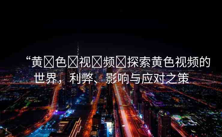 “黃?色?視?頻?探索黃色視頻的世界，利弊、影響與應(yīng)對(duì)之策