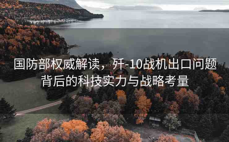 國防部權威解讀，殲-10戰(zhàn)機出口問題背后的科技實力與戰(zhàn)略考量