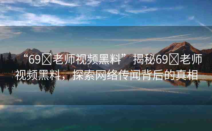 “69?老師視頻黑料”揭秘69?老師視頻黑料，探索網(wǎng)絡(luò)傳聞背后的真相