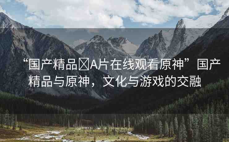 “國產(chǎn)精品?A片在線觀看原神”國產(chǎn)精品與原神，文化與游戲的交融