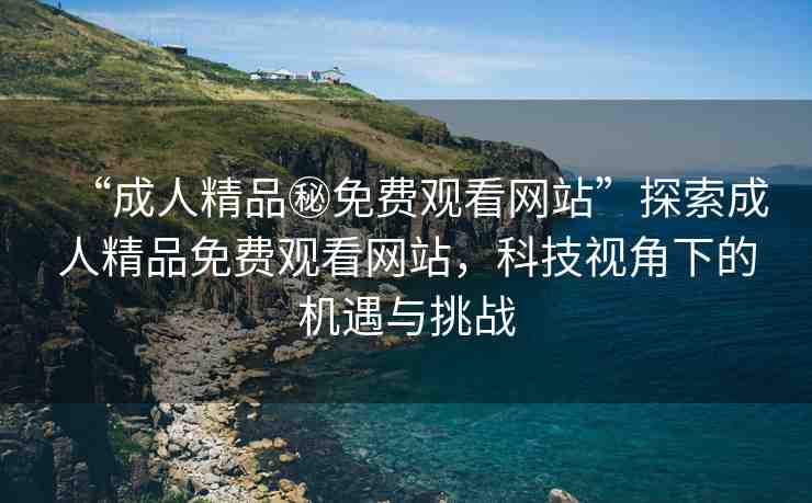 “成人精品秘免費觀看網(wǎng)站”探索成人精品免費觀看網(wǎng)站，科技視角下的機遇與挑戰(zhàn)