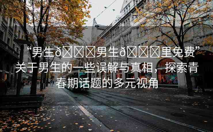 “男生??男生??里免費(fèi)”關(guān)于男生的一些誤解與真相，探索青春期話題的多元視角