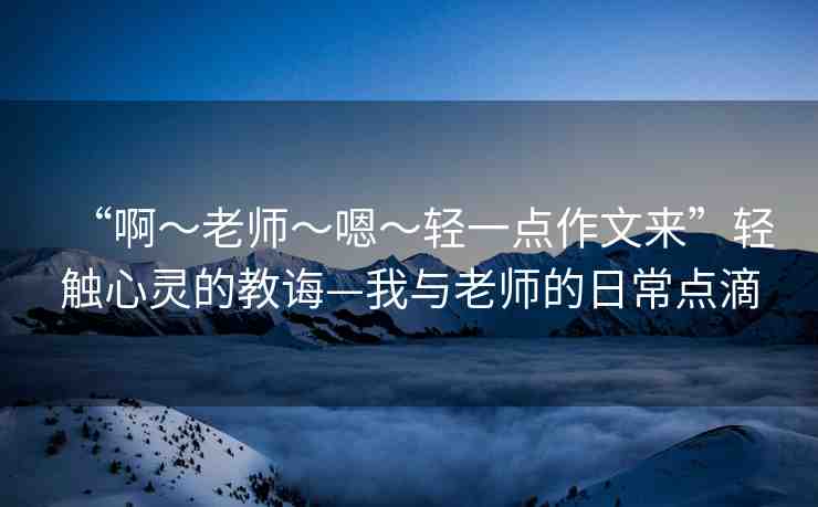 “啊?老師?嗯?輕一點作文來”輕觸心靈的教誨—我與老師的日常點滴