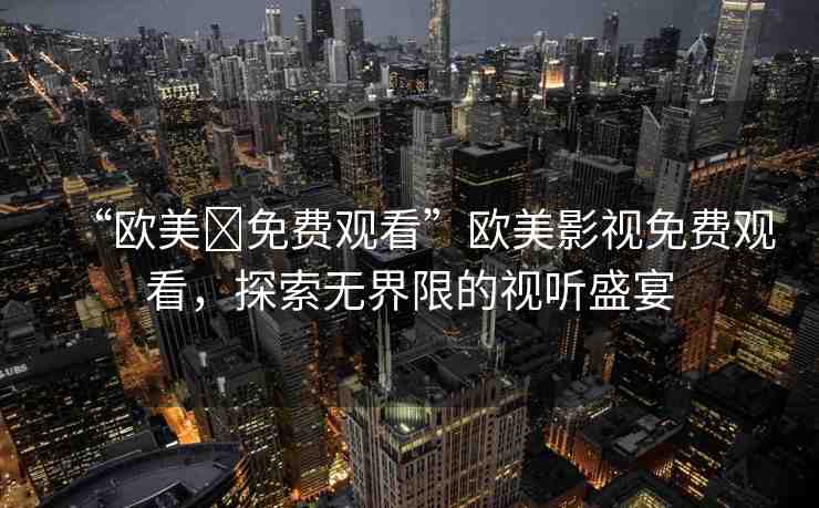 “歐美?免費觀看”歐美影視免費觀看，探索無界限的視聽盛宴