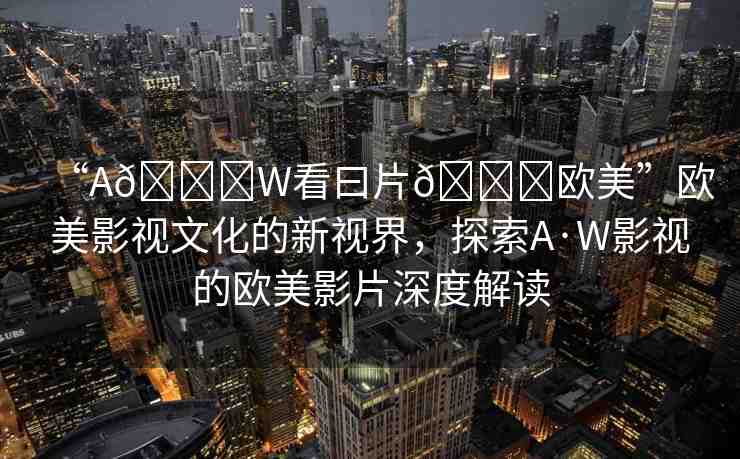 “A??W看曰片??歐美”歐美影視文化的新視界，探索A·W影視的歐美影片深度解讀
