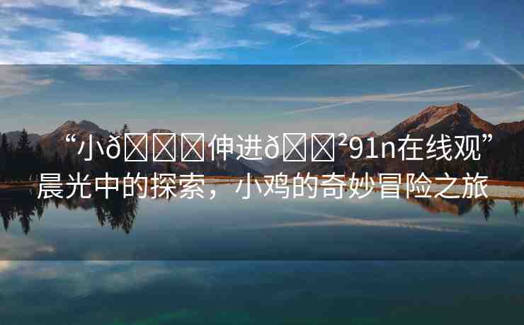 “小??伸進??91n在線觀”晨光中的探索，小雞的奇妙冒險之旅