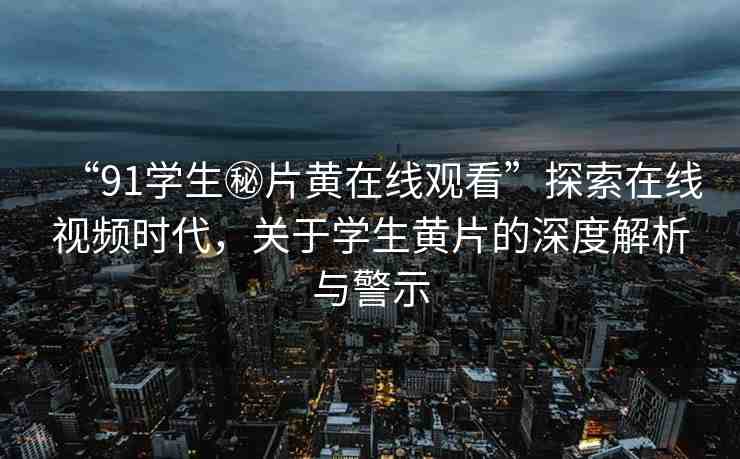 “91學生秘片黃在線觀看”探索在線視頻時代，關于學生黃片的深度解析與警示