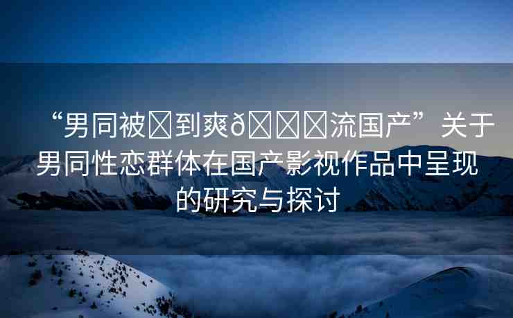 “男同被?到爽??流國產(chǎn)”關(guān)于男同性戀群體在國產(chǎn)影視作品中呈現(xiàn)的研究與探討
