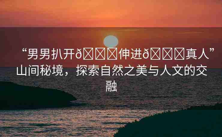 “男男扒開??伸進(jìn)??真人”山間秘境，探索自然之美與人文的交融