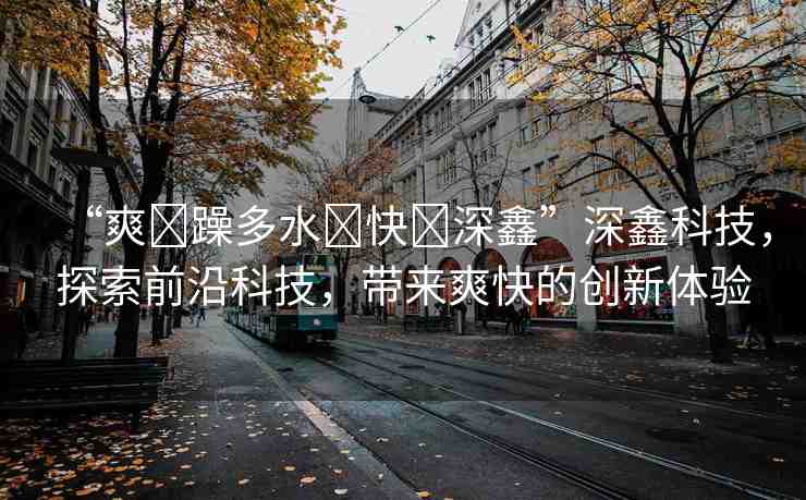 “爽?躁多水?快?深鑫”深鑫科技，探索前沿科技，帶來(lái)爽快的創(chuàng)新體驗(yàn)