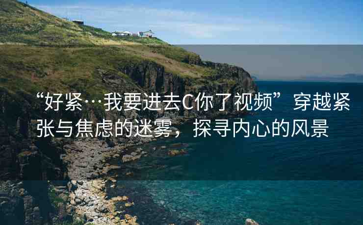 “好緊…我要進(jìn)去C你了視頻”穿越緊張與焦慮的迷霧，探尋內(nèi)心的風(fēng)景