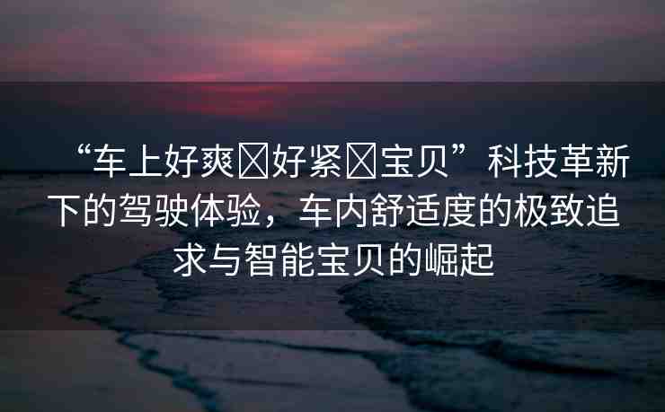 “車上好爽?好緊?寶貝”科技革新下的駕駛體驗，車內(nèi)舒適度的極致追求與智能寶貝的崛起