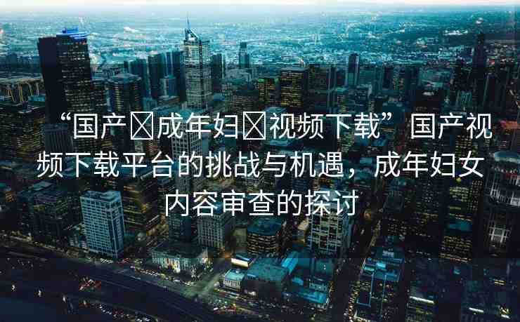 “國產(chǎn)?成年婦?視頻下載”國產(chǎn)視頻下載平臺(tái)的挑戰(zhàn)與機(jī)遇，成年婦女內(nèi)容審查的探討