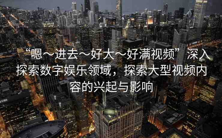 “嗯～進(jìn)去～好大～好滿視頻”深入探索數(shù)字娛樂領(lǐng)域，探索大型視頻內(nèi)容的興起與影響