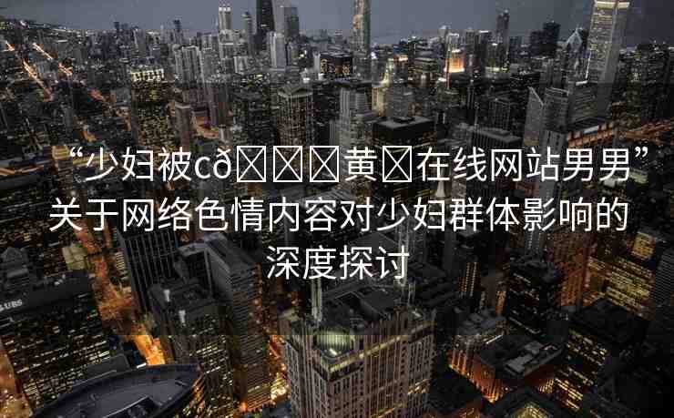 “少婦被c??黃?在線網站男男”關于網絡色情內容對少婦群體影響的深度探討