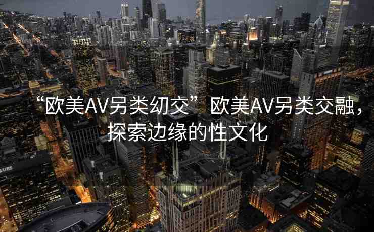 “歐美AV另類(lèi)?交”歐美AV另類(lèi)交融，探索邊緣的性文化