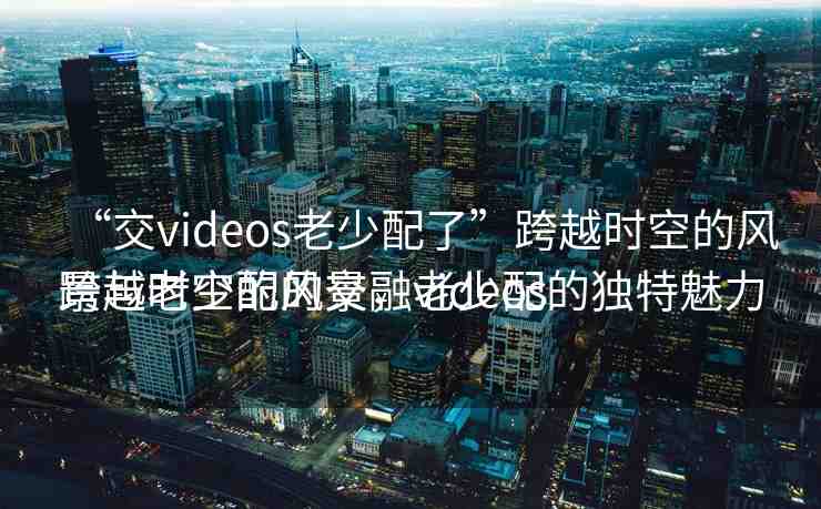 “交videos老少配了”跨越時(shí)空的風(fēng)景與老少配的交融videos
跨越時(shí)空的風(fēng)景，老少配的獨(dú)特魅力