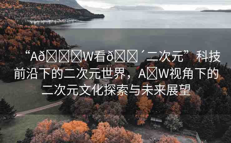 “A??W看??二次元”科技前沿下的二次元世界，A?W視角下的二次元文化探索與未來(lái)展望