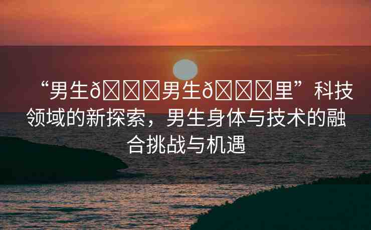 “男生??男生??里”科技領(lǐng)域的新探索，男生身體與技術(shù)的融合挑戰(zhàn)與機遇