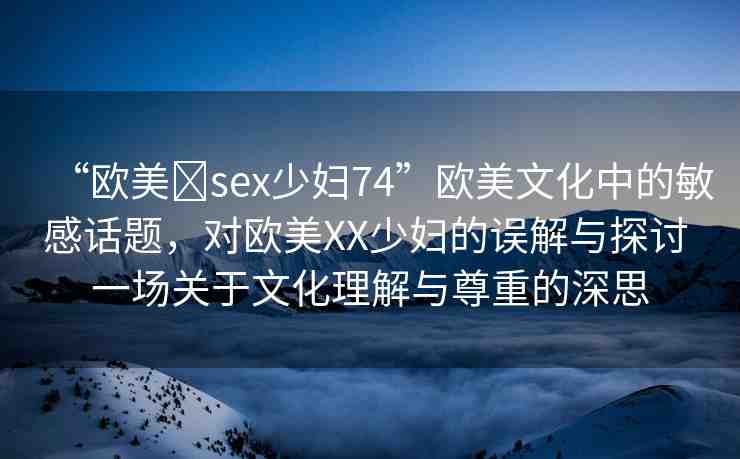 “歐美?sex少婦74”歐美文化中的敏感話題，對(duì)歐美XX少婦的誤解與探討 一場(chǎng)關(guān)于文化理解與尊重的深思