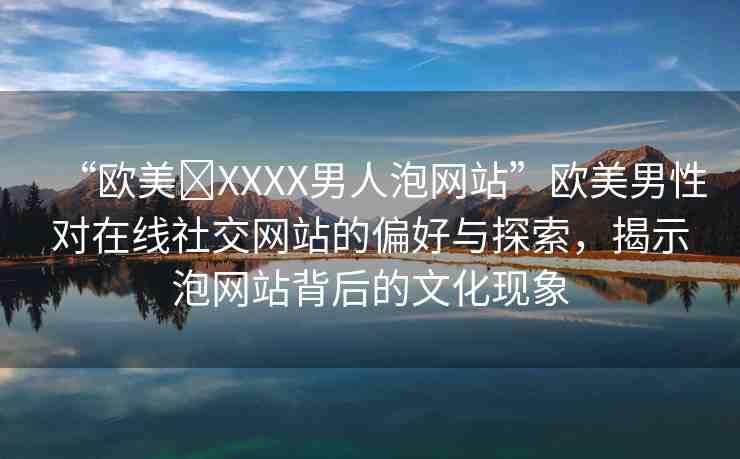 “歐美?XXXX男人泡網(wǎng)站”歐美男性對在線社交網(wǎng)站的偏好與探索，揭示泡網(wǎng)站背后的文化現(xiàn)象