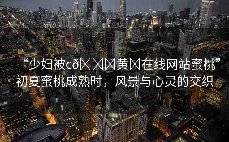 “少婦被c??黃?在線網(wǎng)站蜜桃”初夏蜜桃成熟時(shí)，風(fēng)景與心靈的交織