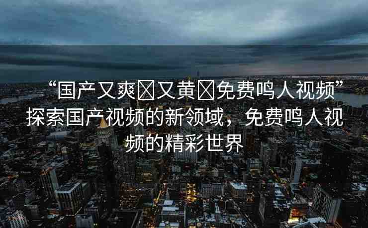 “國(guó)產(chǎn)又爽?又黃?免費(fèi)鳴人視頻”探索國(guó)產(chǎn)視頻的新領(lǐng)域，免費(fèi)鳴人視頻的精彩世界