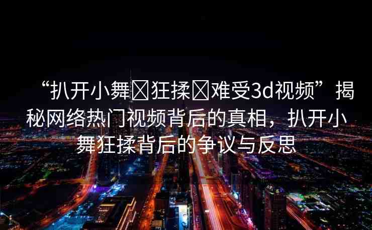 “扒開(kāi)小舞?狂揉?難受3d視頻”揭秘網(wǎng)絡(luò)熱門視頻背后的真相，扒開(kāi)小舞狂揉背后的爭(zhēng)議與反思