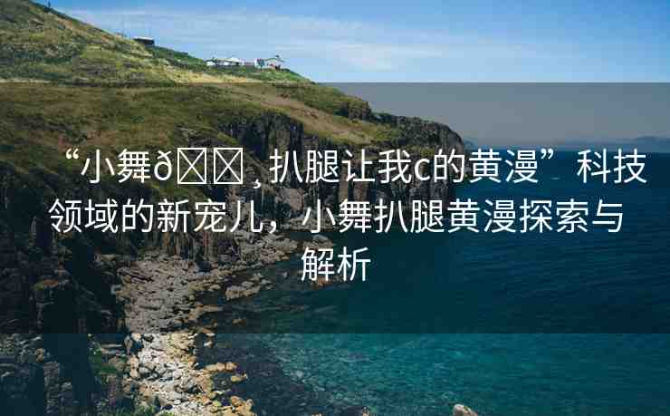 “小舞??扒腿讓我c的黃漫”科技領域的新寵兒，小舞扒腿黃漫探索與解析