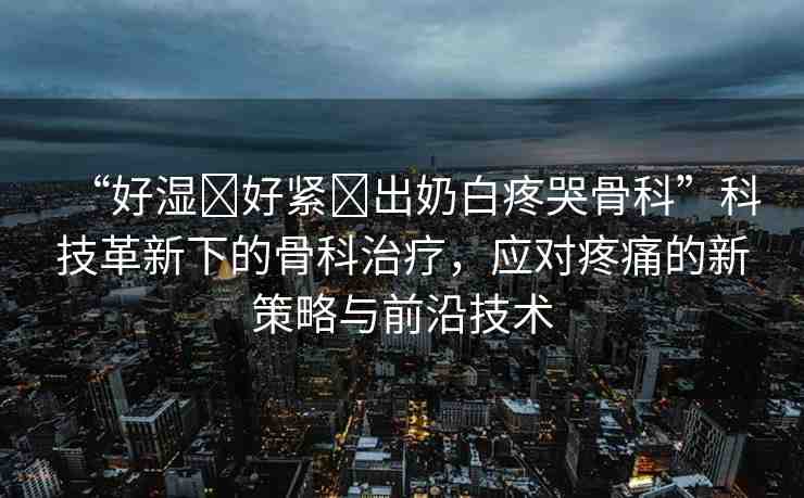 “好濕?好緊?出奶白疼哭骨科”科技革新下的骨科治療，應(yīng)對(duì)疼痛的新策略與前沿技術(shù)