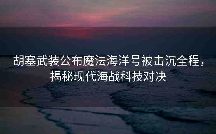 胡塞武裝公布魔法海洋號(hào)被擊沉全程，揭秘現(xiàn)代海戰(zhàn)科技對(duì)決