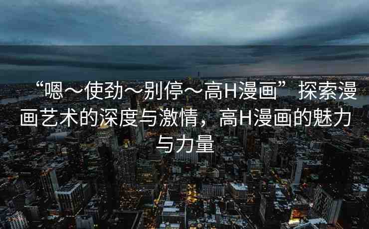 “嗯～使勁～別停～高H漫畫”探索漫畫藝術(shù)的深度與激情，高H漫畫的魅力與力量