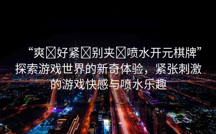 “爽?好緊?別夾?噴水開元棋牌”探索游戲世界的新奇體驗，緊張刺激的游戲快感與噴水樂趣