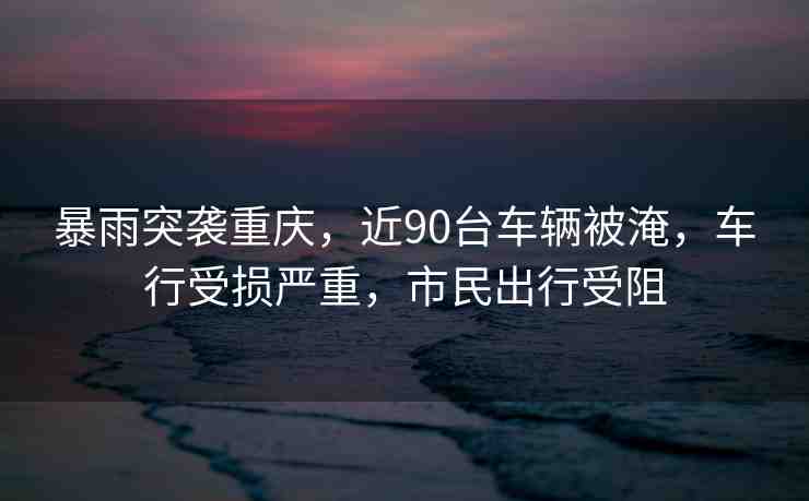 暴雨突襲重慶，近90臺車輛被淹，車行受損嚴重，市民出行受阻