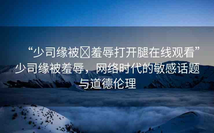 “少司緣被?羞辱打開腿在線觀看”少司緣被羞辱，網(wǎng)絡(luò)時(shí)代的敏感話題與道德倫理