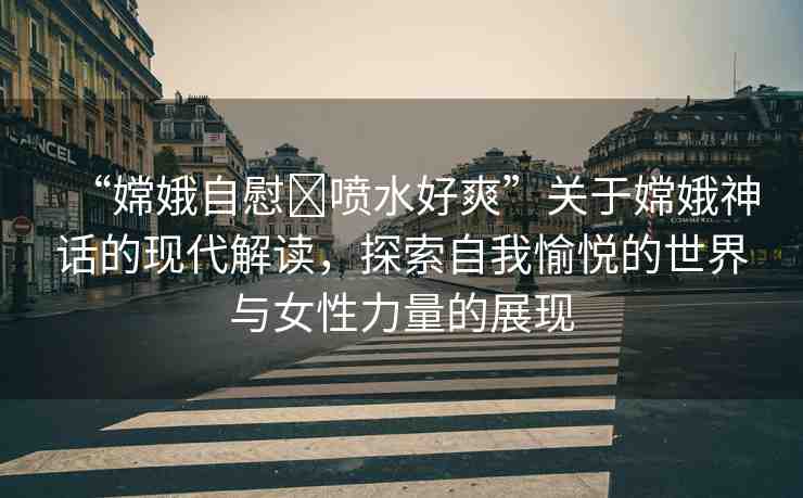 “嫦娥自慰?噴水好爽”關(guān)于嫦娥神話的現(xiàn)代解讀，探索自我愉悅的世界與女性力量的展現(xiàn)
