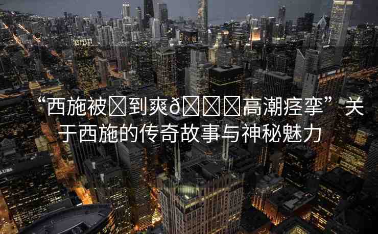 “西施被?到爽??高潮痙攣”關(guān)于西施的傳奇故事與神秘魅力
