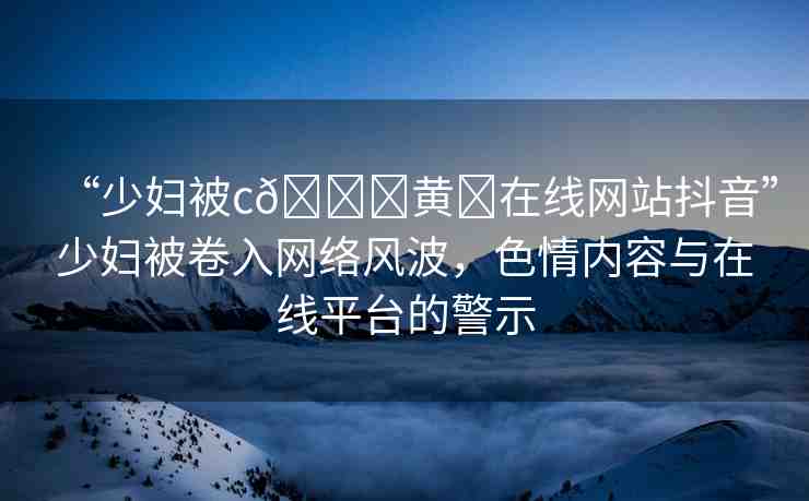 “少婦被c??黃?在線網(wǎng)站抖音”少婦被卷入網(wǎng)絡(luò)風(fēng)波，色情內(nèi)容與在線平臺(tái)的警示