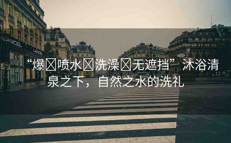“爆?噴水?洗澡?無遮擋”沐浴清泉之下，自然之水的洗禮