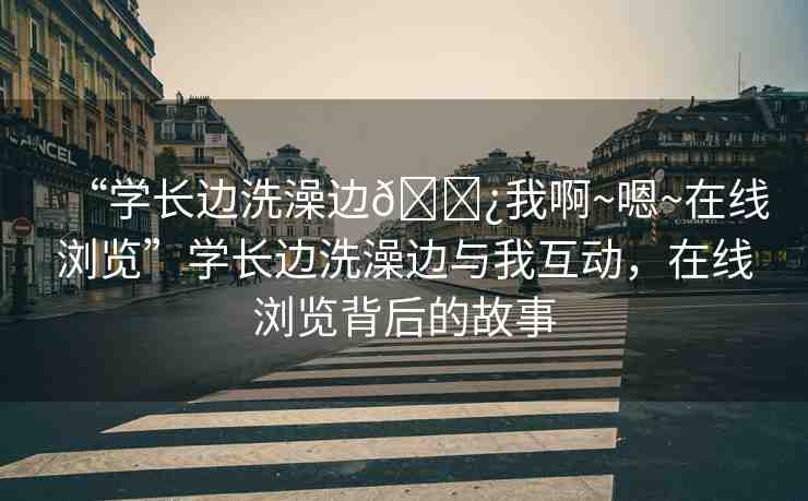 “學(xué)長(zhǎng)邊洗澡邊??我啊~嗯~在線瀏覽”學(xué)長(zhǎng)邊洗澡邊與我互動(dòng)，在線瀏覽背后的故事