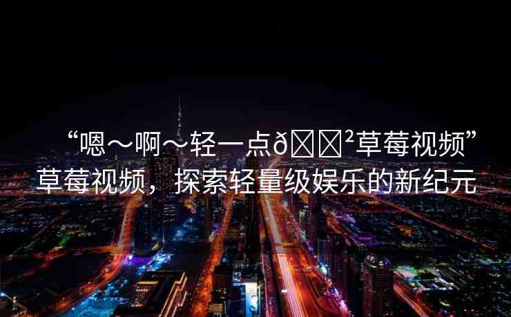 “嗯～啊～輕一點??草莓視頻”草莓視頻，探索輕量級娛樂的新紀(jì)元